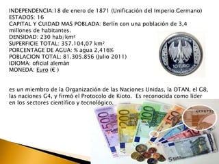 INDEPENDENCIA:18 de enero de 1871 (Unificación del Imperio Germano) 
ESTADOS: 16 
CAPITAL Y CUIDAD MAS POBLADA: Berlín con una población de 3,4 
millones de habitantes. 
DENSIDAD: 230 hab/km² 
SUPERFICIE TOTAL: 357.104,07 km² 
PORCENTAGE DE AGUA: % agua 2,416% 
POBLACION TOTAL: 81.305.856 (Julio 2011) 
IDIOMA: oficial alemán 
MONEDA: Euro (€ ) 
es un miembro de la Organización de las Naciones Unidas, la OTAN, el G8, 
las naciones G4, y firmó el Protocolo de Kioto. Es reconocida como líder 
en los sectores científico y tecnológico. 
 