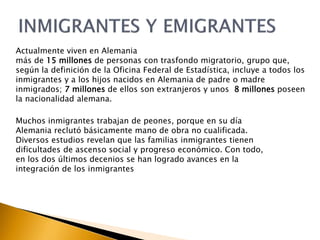 Actualmente viven en Alemania 
más de 15 millones de personas con trasfondo migratorio, grupo que, 
según la definición de la Oficina Federal de Estadística, incluye a todos los 
inmigrantes y a los hijos nacidos en Alemania de padre o madre 
inmigrados; 7 millones de ellos son extranjeros y unos 8 millones poseen 
la nacionalidad alemana. 
Muchos inmigrantes trabajan de peones, porque en su día 
Alemania reclutó básicamente mano de obra no cualificada. 
Diversos estudios revelan que las familias inmigrantes tienen 
dificultades de ascenso social y progreso económico. Con todo, 
en los dos últimos decenios se han logrado avances en la 
integración de los inmigrantes 
 