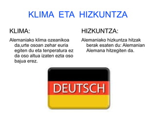 KLIMA ETA HIZKUNTZA
KLIMA:
Alemaniako klima ozeanikoa
da,urte osoan zehar euria
egiten du eta tenperatura ez
da oso altua izaten ezta oso
bajua erez.
HIZKUNTZA:
Alemaniako hizkuntza hitzak
berak esaten du: Alemanian
Alemana hitzegiten da.
 