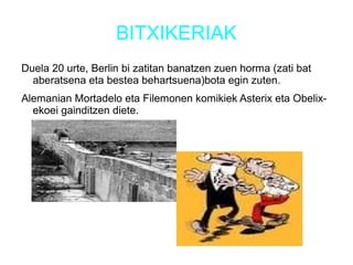BITXIKERIAK
Duela 20 urte, Berlin bi zatitan banatzen zuen horma (zati bat
aberatsena eta bestea behartsuena)bota egin zuten.
Alemanian Mortadelo eta Filemonen komikiek Asterix eta Obelix-
ekoei gainditzen diete.
 