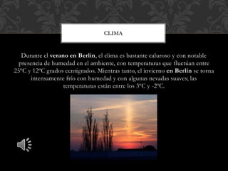 Durante el verano en Berlín, el clima es bastante caluroso y con notable
presencia de humedad en el ambiente, con temperaturas que fluctúan entre
25ºC y 12ºC grados centígrados. Mientras tanto, el invierno en Berlín se torna
intensamente frío con humedad y con algunas nevadas suaves; las
temperaturas están entre los 3ºC y -2ºC.
CLIMA
 