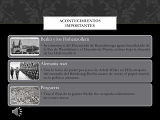 Berlín y los Hohenzollern
• Se constituyó del Electorado de Brandeburgo (gran beneficiado de
la Paz de Westfaliaa) y el Ducado de Prusia, ambas bajo la dinastía
de los Hohenzollern
Alemania nazi
• Con la toma de poder por parte de Adolf Hitler en 1933, después
del incendio del Reichstag Berlín asume de nuevo el papel central
en la política alemana.
Posguerra
• Tras el final de la guerra Berlín fue ocupada militarmente
en cuatro zonas
ACONTECIMIENTOS
IMPORTANTES
 