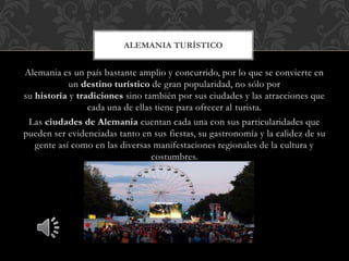 Alemania es un país bastante amplio y concurrido, por lo que se convierte en
un destino turístico de gran popularidad, no sólo por
su historia y tradiciones sino también por sus ciudades y las atracciones que
cada una de ellas tiene para ofrecer al turista.
Las ciudades de Alemania cuentan cada una con sus particularidades que
pueden ser evidenciadas tanto en sus fiestas, su gastronomía y la calidez de su
gente así como en las diversas manifestaciones regionales de la cultura y
costumbres.
ALEMANIA TURÍSTICO
 