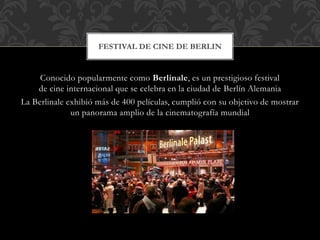 Conocido popularmente como Berlinale, es un prestigioso festival
de cine internacional que se celebra en la ciudad de Berlín Alemania
La Berlinale exhibió más de 400 películas, cumplió con su objetivo de mostrar
un panorama amplio de la cinematografía mundial
FESTIVAL DE CINE DE BERLIN
 