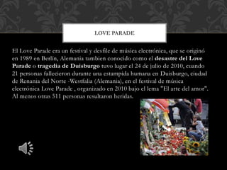 El Love Parade era un festival y desfile de música electrónica, que se originó
en 1989 en Berlín, Alemania tambien conocido como el desastre del Love
Parade o tragedia de Duisburgo tuvo lugar el 24 de julio de 2010, cuando
21 personas fallecieron durante una estampida humana en Duisburgo, ciudad
de Renania del Norte -Westfalia (Alemania), en el festival de música
electrónica Love Parade , organizado en 2010 bajo el lema "El arte del amor".
Al menos otras 511 personas resultaron heridas.
LOVE PARADE
 