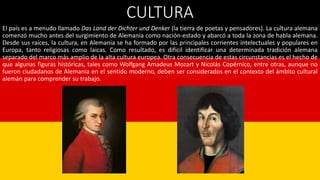 CULTURA
El país es a menudo llamado Das Land der Dichter und Denker (la tierra de poetas y pensadores). La cultura alemana
comenzó mucho antes del surgimiento de Alemania como nación-estado y abarcó a toda la zona de habla alemana.
Desde sus raíces, la cultura, en Alemania se ha formado por las principales corrientes intelectuales y populares en
Europa, tanto religiosas como laicas. Como resultado, es difícil identificar una determinada tradición alemana
separado del marco más amplio de la alta cultura europea. Otra consecuencia de estas circunstancias es el hecho de
que algunas figuras históricas, tales como Wolfgang Amadeus Mozart y Nicolás Copérnico, entre otras, aunque no
fueron ciudadanos de Alemania en el sentido moderno, deben ser considerados en el contexto del ámbito cultural
alemán para comprender su trabajo.
 