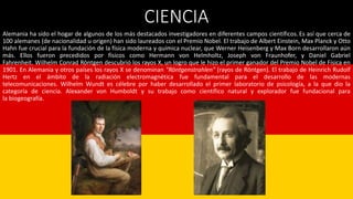 CIENCIA
Alemania ha sido el hogar de algunos de los más destacados investigadores en diferentes campos científicos. Es así que cerca de
100 alemanes (de nacionalidad u origen) han sido laureados con el Premio Nobel. El trabajo de Albert Einstein, Max Planck y Otto
Hahn fue crucial para la fundación de la física moderna y química nuclear, que Werner Heisenberg y Max Born desarrollaron aún
más. Ellos fueron precedidos por físicos como Hermann von Helmholtz, Joseph von Fraunhofer, y Daniel Gabriel
Fahrenheit. Wilhelm Conrad Röntgen descubrió los rayos X, un logro que le hizo el primer ganador del Premio Nobel de Física en
1901. En Alemania y otros países los rayos X se denominan "Röntgenstrahlen" (rayos de Röntgen). El trabajo de Heinrich Rudolf
Hertz en el ámbito de la radiación electromagnética fue fundamental para el desarrollo de las modernas
telecomunicaciones. Wilhelm Wundt es célebre por haber desarrollado el primer laboratorio de psicología, a la que dio la
categoría de ciencia. Alexander von Humboldt y su trabajo como científico natural y explorador fue fundacional para
la biogeografía.
 
