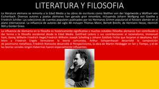 LITERATURA Y FILOSOFIA
La literatura alemana se remonta a la Edad Media y las obras de escritores como Walther von der Vogelweide y Wolfram von
Eschenbach. Diversos autores y poetas alemanes han ganado gran renombre, incluyendo Johann Wolfgang von Goethe y
Friedrich Schiller. Las colecciones de cuentos populares publicados por los Hermanos Grimm popularizó el folclore alemán en el
plano internacional. La influencia de autores del siglo XX incluyen Thomas Mann, Bertolt Brecht, de Hermann Hesse, Heinrich
Böll y Günter Grass.
La influencia de Alemania en la filosofía es históricamente significativa y muchos notables filósofos alemanes han contribuido a
dar forma a la filosofía occidental desde la Edad Media. Gottfried Leibniz y sus contribuciones al racionalismo, Immanuel
Kant, Georg Wilhelm Friedrich Hegel,Friedrich Wilhelm Joseph Schelling y Johann Gottlieb Fichte que forjaron el idealismo, Karl
Marx y Friedrich Engels formularon la teoría comunista, Arthur Schopenhauer desarrolló la composición
de pesimismo metafísico, Friedrich Nietzsche desarrolló el Perspectivismo, la obra de Martin Heidegger en Ser y Tiempo, y el de
las teorías sociales Jürgen Habermas fueron especialmente influyentes.
 