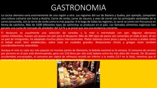 GASTRONOMIA
La cocina alemana varía enormemente de una región a otra. Las regiones del sur de Baviera y Suabia, por ejemplo, comparten
una cultura culinaria con Suiza y Austria. Carne de cerdo, carne de vacuno, y aves de corral son las principales variedades de la
carne consumida, con la carne de cerdo como la más popular. A lo largo de todas las regiones, la carne se come con frecuencia en
forma de salchicha. Más de 1500 diferentes tipos de salchichas se producen en el país. Los llamados alimentos orgánicos han
ganado una cuota de mercado de alrededor del 3,0 % y se prevé que sea una tendencia creciente.
El desayuno es usualmente una selección de cereales y la miel o mermelada con pan. Algunos alemanes
comen embutidos, huevos y/o queso con pan para el desayuno. Más de 300 tipos de panes son conocidos en todo el país. Al ser
un país de inmigrantes, ha adoptado muchos platos internacionales. Platos italianos como pizza y pasta, o turcos y árabes como
el kebab están bien establecidos, sobre todo en ciudades grandes. Restaurantes chinos y griegos están también
considerablemente extendidos.
Aunque el vino es cada vez más popular en muchas partes de Alemania, la bebida nacional es la cerveza. El consumo de cerveza
por persona en el país está disminuyendo, pero con 116 litros por año está todavía entre los más altos del mundo. De 18 países
occidentales encuestados, el consumo per cápita de refrescos resultó ser inferior a la media (14.ª en la lista), mientras que el
consumo de jugo de frutas es uno de los más altos (tercero en la lista).
 