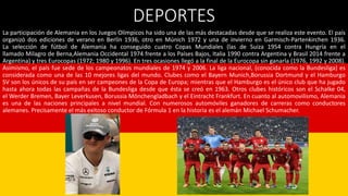 DEPORTES
La participación de Alemania en los Juegos Olímpicos ha sido una de las más destacadas desde que se realiza este evento. El país
organizó dos ediciones de verano en Berlín 1936, otro en Múnich 1972 y una de invierno en Garmisch-Partenkirchen 1936.
La selección de fútbol de Alemania ha conseguido cuatro Copas Mundiales (las de Suiza 1954 contra Hungría en el
llamado Milagro de Berna,Alemania Occidental 1974 frente a los Países Bajos, Italia 1990 contra Argentina y Brasil 2014 frente a
Argentina) y tres Eurocopas (1972; 1980 y 1996). En tres ocasiones llegó a la final de la Eurocopa sin ganarla (1976, 1992 y 2008).
Asimismo, el país fue sede de los campeonatos mundiales de 1974 y 2006. La liga nacional, (conocida como la Bundesliga) es
considerada como una de las 10 mejores ligas del mundo. Clubes como el Bayern Munich,Borussia Dortmund y el Hamburgo
SV son los únicos de su país en ser campeones de la Copa de Europa; mientras que el Hamburgo es el único club que ha jugado
hasta ahora todas las campañas de la Bundesliga desde que ésta se creó en 1963. Otros clubes históricos son el Schalke 04,
el Werder Bremen, Bayer Leverkusen, Borussia Mönchengladbach y el Eintracht Frankfurt. En cuanto al automovilismo, Alemania
es una de las naciones principales a nivel mundial. Con numerosos automóviles ganadores de carreras como conductores
alemanes. Precisamente el más exitoso conductor de Fórmula 1 en la historia es el alemán Michael Schumacher.
 