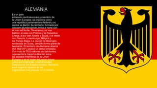 ALEMANIA
Es un país
soberano centroeuropeo y miembro de
la Unión Europea; se organiza como
una república parlamentaria federal y su
capital es Berlín. Su territorio, formado por
dieciséis Bundesländer,limita al norte con
el mar del Norte, Dinamarca y el mar
Báltico; al este con Polonia y la República
Checa; al sur con Austria y Suiza, y al oeste
con Francia, Luxemburgo, Bélgica y
los Países Bajos. La ciudad de Büsingen,
enclavada en Suiza, también forma parte de
Alemania. El territorio de Alemania abarca
357 168 km² y posee un clima templado.
Con más de 79.8 millones de habitantes,
representa la mayor población entre
los estados miembros de la Unión
Europea y es el hogar del tercer mayor
grupo de emigrantes internacionales.
Después de los Estados Unidos, Alemania
es el segundo destino de las
migraciones más popular en el mundo.
 