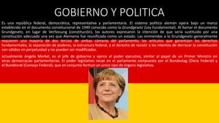 GOBIERNO Y POLITICA
Es una república federal, democrática, representativa y parlamentaria. El sistema político alemán opera bajo un marco
establecido en el documento constitucional de 1949 conocido como la Grundgesetz (Ley Fundamental). Al llamar el documento
Grundgesetz, en lugar de Verfassung (constitución), los autores expresaron la intención de que sería sustituido por una
constitución adecuada una vez que Alemania fue reunificada como un estado. Las enmiendas a la Grundgesetz generalmente
requieren una mayoría de dos tercios de ambas cámaras del parlamento; los artículos que garantizan los derechos
fundamentales, la separación de poderes, la estructura federal, y el derecho de resistir a los intentos de derrocar la constitución
son válidos en perpetuidad y no pueden ser modificados.
actualmente Angela Merkel, es el jefe de gobierno y ejerce el poder ejecutivo, similar al papel de un Primer Ministro en
otras democracias parlamentarias. El poder legislativo recae en el parlamento compuesto por el Bundestag (Dieta Federal) y
el Bundesrat (Consejo Federal), que en conjunto forman un único tipo de órgano legislativo.
 