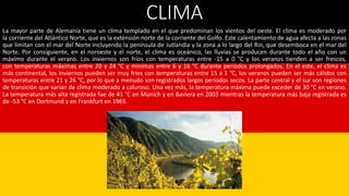 CLIMA
La mayor parte de Alemania tiene un clima templado en el que predominan los vientos del oeste. El clima es moderado por
la corriente del Atlántico Norte, que es la extensión norte de la corriente del Golfo. Este calentamiento de agua afecta a las zonas
que limitan con el mar del Norte incluyendo la península de Jutlandia y la zona a lo largo del Rin, que desemboca en el mar del
Norte. Por consiguiente, en el noroeste y el norte, el clima es oceánico, las lluvias se producen durante todo el año con un
máximo durante el verano. Los inviernos son fríos con temperaturas entre -15 a 0 °C y los veranos tienden a ser frescos,
con temperaturas máximas entre 20 y 24 °C y mínimas entre 6 y 16 °C durante períodos prolongados. En el este, el clima es
más continental, los inviernos pueden ser muy fríos con temperaturas entre 15 a 1 °C, los veranos pueden ser más cálidos con
temperaturas entre 21 y 26 °C, por lo que a menudo son registrados largos períodos secos. La parte central y el sur son regiones
de transición que varían de clima moderado a caluroso. Una vez más, la temperatura máxima puede exceder de 30 °C en verano.
La temperatura más alta registrada fue de 41 °C en Múnich y en Baviera en 2003 mientras la temperatura más baja registrada es
de -53 °C en Dortmund y en Frankfurt en 1965.
 