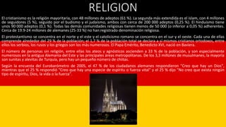 RELIGION
El cristianismo es la religión mayoritaria, con 48 millones de adeptos (61 %). La segunda más extendida es el islam, con 4 millones
de seguidores (5 %), seguido por el budismo y el judaísmo, ambos con cerca de 200 000 adeptos (0,25 %). El hinduismo tiene
unos 90 000 adeptos (0,1 %). Todas las demás comunidades religiosas tienen menos de 50 000 (o inferior a 0,05 %) adherentes.
Cerca de 19.9-24 millones de alemanes (25-33 %) no han registrado denominación religiosa.
El protestantismo se concentra en el norte y el este y el catolicismo romano se concentra en el sur y el oeste. Cada una de ellas
comprende alrededor del 29 % de la población; el 1,7 % de la población total se declara a sí mismos cristianos ortodoxos, entre
ellos los serbios, los rusos y los griegos son los más numerosos. El Papa Emérito, Benedicto XVI, nació en Baviera.
El número de personas sin religión, entre ellas los ateos y agnósticos ascienden a 33 % de la población, y son especialmente
numerosos en la antigua Alemania del Este y las principales áreas metropolitanas. De los 3,3 millones de musulmanes, la mayoría
son sunitas y alevitas de Turquía, pero hay un pequeño número de chiitas.
Según la encuesta del Eurobarómetro de 2005, el 47 % de los ciudadanos alemanes respondieron "Creo que hay un Dios",
mientras que el 25 % respondió "Creo que hay una especie de espíritu o fuerza vital" y el 25 % dijo "No creo que exista ningún
tipo de espíritu, Dios, la vida o la fuerza".
 