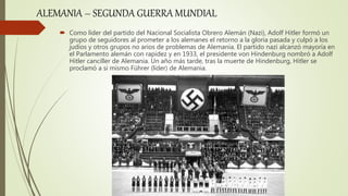  Como líder del partido del Nacional Socialista Obrero Alemán (Nazi), Adolf Hitler formó un
grupo de seguidores al prometer a los alemanes el retorno a la gloria pasada y culpó a los
judíos y otros grupos no arios de problemas de Alemania. El partido nazi alcanzó mayoría en
el Parlamento alemán con rapidez y en 1933, el presidente von Hindenburg nombró a Adolf
Hitler canciller de Alemania. Un año más tarde, tras la muerte de Hindenburg, Hitler se
proclamó a si mismo Führer (líder) de Alemania.
ALEMANIA – SEGUNDA GUERRA MUNDIAL
 