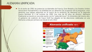  En el otoño de 1990, las potencias occidentales de Francia, Gran Bretaña y los Estados Unidos
renunciaron formalmente a la totalidad de sus derechos de ocupación de la posguerra, unos
derechos que habían adquirido en el marco de la rendición de Alemania en la Segunda
Guerra Mundial. El 3 de octubre de 1990, tras más de 40 años de división, Alemania
finalmente se reunió en una sola nación con la “caída del muro". En diciembre del mismo año,
el gobierno de coalición de Casco Kohl fue elegido en las elecciones celebradas en una
Alemania unida por primera vez desde el año 1932.
ALEMANIA UNIFICADA
 