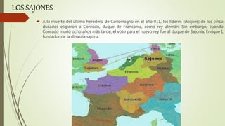 LOS SAJONES
 A la muerte del último heredero de Carlomagno en el año 911, los líderes (duques) de los cinco
ducados eligieron a Conrado, duque de Franconia, como rey alemán. Sin embargo, cuando
Conrado murió ocho años más tarde, el voto para el nuevo rey fue al duque de Sajonia, Enrique I,
fundador de la dinastía sajona.
 