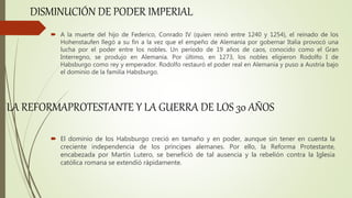  A la muerte del hijo de Federico, Conrado IV (quien reinó entre 1240 y 1254), el reinado de los
Hohenstaufen llegó a su fin a la vez que el empeño de Alemania por gobernar Italia provocó una
lucha por el poder entre los nobles. Un período de 19 años de caos, conocido como el Gran
Interregno, se produjo en Alemania. Por último, en 1273, los nobles eligieron Rodolfo I de
Habsburgo como rey y emperador. Rodolfo restauró el poder real en Alemania y puso a Austria bajo
el dominio de la familia Habsburgo.
DISMINUCIÓN DE PODER IMPERIAL
 El dominio de los Habsburgo creció en tamaño y en poder, aunque sin tener en cuenta la
creciente independencia de los príncipes alemanes. Por ello, la Reforma Protestante,
encabezada por Martín Lutero, se benefició de tal ausencia y la rebelión contra la Iglesia
católica romana se extendió rápidamente.
LA REFORMAPROTESTANTE Y LA GUERRA DE LOS 30 AÑOS
 