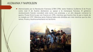  Atemorizados por la Revolución Francesa (1789-1799), tanto Federico Guillermo II de Prusia
como José II de Austria declararon su apoyo a la monarquía francesa. El gobierno
revolucionario francés consideró esto como una amenaza, y un año después comenzó la
guerra. Prusia firmó la paz con Francia en 1795, mientras que Austria hizo la paz a través de
un tratado en 1797. Mientras tanto Polonia había sido dividida aún más mientras que los dos
reinos, Prusia y Austria aumentaron en territorio.
ALEMANIA Y NAPOLEON
 