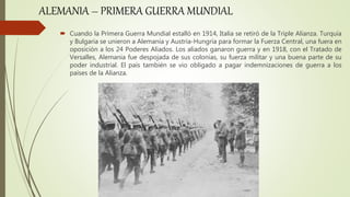  Cuando la Primera Guerra Mundial estalló en 1914, Italia se retiró de la Triple Alianza. Turquía
y Bulgaria se unieron a Alemania y Austria-Hungría para formar la Fuerza Central, una fuera en
oposición a los 24 Poderes Aliados. Los aliados ganaron guerra y en 1918, con el Tratado de
Versalles, Alemania fue despojada de sus colonias, su fuerza militar y una buena parte de su
poder industrial. El país también se vio obligado a pagar indemnizaciones de guerra a los
países de la Alianza.
ALEMANIA – PRIMERA GUERRA MUNDIAL
 