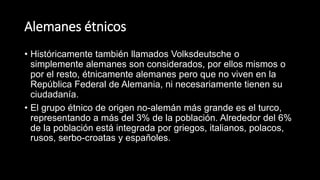 Alemanes étnicos
• Históricamente también llamados Volksdeutsche o
simplemente alemanes son considerados, por ellos mismos o
por el resto, étnicamente alemanes pero que no viven en la
República Federal de Alemania, ni necesariamente tienen su
ciudadanía.
• El grupo étnico de origen no-alemán más grande es el turco,
representando a más del 3% de la población. Alrededor del 6%
de la población está integrada por griegos, italianos, polacos,
rusos, serbo-croatas y españoles.
 
