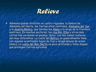 Relieve Alemania puede dividirse en cuatro regiones: la llanura de Alemania del Norte, las tierras altas centrales,  Alemania del   Sur  y la  meseta Bávara , que bordea los  Alpes  a lo largo de la frontera austriaca. En muchos sectores, los  ríos Rin ,  Elba  y otros más cortos han excavado un paisaje típico. Las dos zonas costeras son muy diferentes. La costa del  Báltico  es generalmente llana, con algunos acantilados bajos de tiza y largas playas de arena blanca. La  costa del Mar Norte  es poco profunda y tiene diques que protegen tierras agrícolas.  