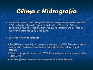 Clima e Hidrografía Alemania tiene un clima templado, con una temperatura media anual de  9 ºC.  La temperatura de enero varía desde  -6 ºC  hasta 1 ºC, de promedio, según la situación, mientras que la temperatura del mes de julio varía entre los  16 ºC  y los  20 ºC .   Los tres ríos principales son: •  Rin (Rhein en alemán) con una parte alemana de 865 kilómetros cuenta con varios tributarios importantes como el  Necktar , el  Meno  y el  Mosela .  •  Elbacon una parte alemana de 727 kilómetros que desemboca en el Mar  del Norte. •  Danubio (Donau) con una parte alemana de 687 kilómetros. 
