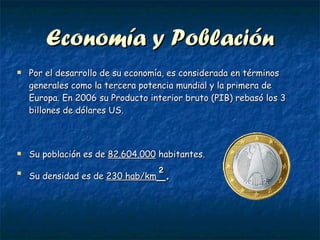 Economía y Población Por el desarrollo de su economía, es considerada en términos generales como la tercera potencia mundial y la primera de Europa. En 2006 su Producto interior bruto (PIB) rebasó los 3 billones de dólares US.  Su población es de  82.604.000  habitantes. Su densidad es de  230 hab/km ² . 