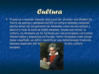 Cultura El  país es a menudo llamado  Das Land der Dichter und Denker  (la tierra de poetas y pensadores).54 La cultura alemana comenzó mucho antes del surgimiento de Alemania como nación-estado y abarcó a toda la zona de habla alemana. Desde sus raíces, la cultura, en Alemania se ha formado por las principales corrientes intelectuales y populares en Europa, tanto religiosas como laicas. Como resultado, es difícil identificar una determinada tradición alemana separado del marco más amplio de la alta cultura europea.   