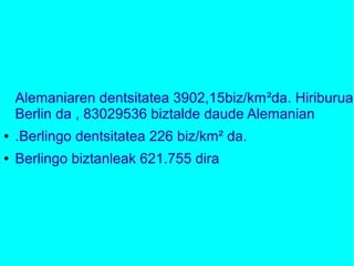 Alemaniaren dentsitatea 3902,15biz/km²da. Hiriburua
Berlin da , 83029536 biztalde daude Alemanian
● .Berlingo dentsitatea 226 biz/km² da.
● Berlingo biztanleak 621.755 dira
 