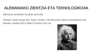 ALEMANIAKO ZIENTZIA ETA TEKNOLOGIKOAK
Alemania zientzilari handiak ema ditu.
Hainbat nobel sariak ditu: fisika, ximika, mendikuntzan baina haunditaniko bat
fisikako nobela(1921) Albert Einstein izan da.
 