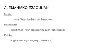 ALEMANIAKO EZAGUNAK
Musika:
Johan Sebastian Bach eta Beethoven.
Medikuntzan
Robert Koch : Koch bazilo aurkitu zuen : tuberkulosia.
Politika:
Angela Merkel(gaur egungo mandataria)
 