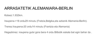 ARRASATETIK ALEMANIARA-BERLIN
Kotxez:1.932km.
Iraupena->18 ordu29 minutu (Fratzia,Belgika,eta azkenik Alemania-Berlin).
Trenez:Iraupena-20 ordu14 minutu (Frantzia eta Alemania)
Hegazkinez: iraupena gutxi gora bera 4 ordu Bilbotik eskala bat egin behar da .
 