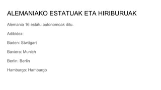 ALEMANIAKO ESTATUAK ETA HIRIBURUAK
Alemania 16 estatu autonomoak ditu.
Adibidez:
Baden: Stwttgart
Baviera: Munich
Berlin: Berlin
Hamburgo: Hamburgo
 