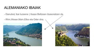 ALEMANIAKO IBAIAK
- Danubio( ibai luzeena ) Itsaso Beltzean itsasoratzen da.
- Rhin,Weser,Main,Elba eta Oder dira.
 