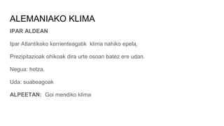 ALEMANIAKO KLIMA
IPAR ALDEAN
Ipar Atlantikoko korrienteagatik klima nahiko epela,
Prezipitazioak ohikoak dira urte osoan batez ere udan.
Negua: hotza.
Uda: suabeagoak
ALPEETAN: Goi mendiko klima
 
