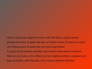 relieve variado que engloba diversos valles fluviales y un gran terreno
poblado de brezos. El punto más bajo es la línea costera. El extremo oriental
de la llanura posee un suelo muy rico para la agricultura.
La región de las mesetas centrales, cuyos límites están entre la ciudad de
Hanóver en el norte y el río Meno en el sur, engloba territorio compuesto por
bajas montañas, valles fluviales, ríos y cuencas bastante definidas.
 
