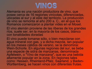 Alemania es una nación productora de vino, que
posee cerca de 16 regiones vinícolas, diferenciadas,
ubicadas al sur y al este del territorio. La producción
de vino se remonta al año 200 a. C., en el que los
Romanos comenzaron a plantar vides en el Mosel.
El vino alemán proviene de las riberas de los grandes
ríos, suele ser, en la mayoría de los casos, blanco
con tonalidades doradas
El vino puede tomarse sólo, o bien mezclarse con
agua mineral con gas, y a dicha mezcla, tan popular
en los meses cálidos de verano, se la denomina:
Wein-Schorle. En algunas regiones del sur, se bebe
una especie de sidra de manzanas, denominada
Apfelwein, o "Vino de manzana", que es una bebida
altamente popular en la zona. En regiones tales
como: Hessen, Rheinland-Pfalz, Saarland, y Baden-
Württemberg, se hacen vinos con diferentes frutas.
 