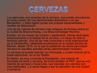 Los alemanes son amantes de la cerveza, que puede encontrarse
en todas partes (En las denominadas Bierstuben o en las
Biergarten), y cada región posee sus propias especialidades y
recetas de elaboración.
Una de las marcas de cerveza más antiguas de Europa radica en
la ciudad de Braunschweig, y es Braunschweiger Mumme
Existen, en los meses de octubre y septiembre, fiestas dedicadas
exclusivamente a la bebida de la cerveza, a lo largo de todo el
territorio alemán. Una de las más conocidas a nivel internacional
es la Oktoberfest, celebrada anualmente en la ciudad bávara de
Múnich, desde 1810, en la que la población se reúne para beber
cerveza en aquellas grandes jarras (denominadas Humpen).
La cerveza se puede mezclar con limonada, y a esta mixtura se la
suele denominar, en el sur Radler.
En Berlín, es muy conocida la Potsdamer, una mezcla de
limonada de barril y cerveza. Se toma también el PKP, que es una
mezcla de cerveza y Coca-Cola. Las mezclas con cerveza son
muy habituales, y a veces llegan a ser la expresión de una ciudad
o comarca.
 