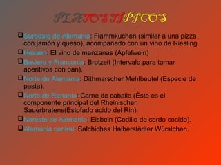 Suroeste de Alemania: Flammkuchen (similar a una pizza
 con jamón y queso), acompañado con un vino de Riesling.
Hessen: El vino de manzanas (Apfelwein)
Baviera y Franconia: Brotzeit (Intervalo para tomar
 aperitivos con pan).
Norte de Alemania: Dithmarscher Mehlbeutel (Especie de
 pasta).
Norte de Renania: Carne de caballo (Éste es el
 componente principal del Rheinischen
 Sauerbratens(Estofado ácido del Rin).
Noreste de Alemania: Eisbein (Codillo de cerdo cocido).
Alemania central: Salchichas Halberstädter Würstchen.
 
