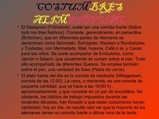    El Desayuno (Frühstück), suele ser una comida fuerte (Sobre
    todo los días festivos). Consiste, generalmente, en panecillos
    (Brötchen), que en diferentes partes de Alemania se
    denominan como Semmeln, Schrippen, Wecken o Rundstücke;
    y Tostadas, con Mermelada, Miel, huevos, Café o té, y Cacao
    para los niños. Se suele acompañar de Embutidos, como
    Jamón o Salami, que usualmente se comen sobre el pan. Todo
    ello acompañado de diferentes Quesos. Se emplea también
    sobre el pan, una variedad de foies (Pasta de carne).
   El plato fuerte del día es la comida de mediodía (Mittagessen,
    comida de las 12:00). La cena, o merienda, es una comida de
    pequeña cantidad, que se hace a las 19:00 h) ,
    aproximadamente, y que consiste en un par de bocadillos. No
    obstante, los hábitos de trabajo impuestos durante las
    recientes décadas, han forzado a que estas costumbres hayan
    cambiado; hoy en día, no resulta raro ver que la mayoría de los
    alemanes tienen su comida fuerte a última hora de la tarde.
 