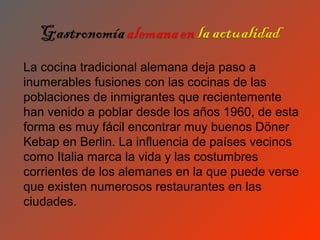 La cocina tradicional alemana deja paso a
inumerables fusiones con las cocinas de las
poblaciones de inmigrantes que recientemente
han venido a poblar desde los años 1960, de esta
forma es muy fácil encontrar muy buenos Döner
Kebap en Berlin. La influencia de países vecinos
como Italia marca la vida y las costumbres
corrientes de los alemanes en la que puede verse
que existen numerosos restaurantes en las
ciudades.
 