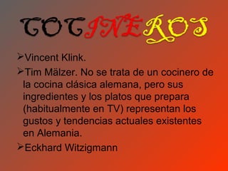 Vincent Klink.
Tim Mälzer. No se trata de un cocinero de
 la cocina clásica alemana, pero sus
 ingredientes y los platos que prepara
 (habitualmente en TV) representan los
 gustos y tendencias actuales existentes
 en Alemania.
Eckhard Witzigmann
 