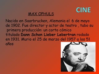 MAX OPHULS
Nacido en Saarbrucken, Alemania el 6 de mayo
de 1902. Fue director y actor de teatro , tubo su
 primera producción: un corto cómico
titulado Dann Schon Lieber Lebertran rodado
en 1931. Murio el 25 de marzo del 1957 a los 51
años
 