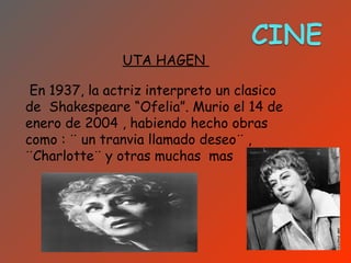 UTA HAGEN

 En 1937, la actriz interpreto un clasico
de Shakespeare “Ofelia”. Murio el 14 de
enero de 2004 , habiendo hecho obras
como : ¨ un tranvia llamado deseo¨ ,
¨Charlotte¨ y otras muchas mas
 