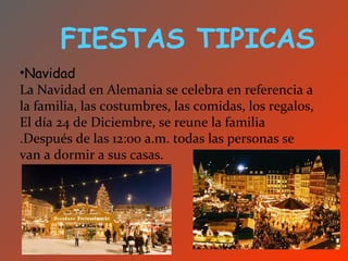 FIESTAS TIPICAS
•Navidad
La Navidad en Alemania se celebra en referencia a
la familia, las costumbres, las comidas, los regalos,
El día 24 de Diciembre, se reune la familia
.Después de las 12:00 a.m. todas las personas se
van a dormir a sus casas.
 