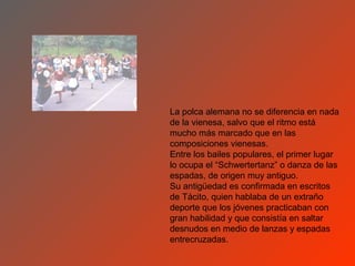 La polca alemana no se diferencia en nada
de la vienesa, salvo que el ritmo está
mucho más marcado que en las
composiciones vienesas.
Entre los bailes populares, el primer lugar
lo ocupa el “Schwertertanz” o danza de las
espadas, de origen muy antiguo.
Su antigüedad es confirmada en escritos
de Tácito, quien hablaba de un extraño
deporte que los jóvenes practicaban con
gran habilidad y que consistía en saltar
desnudos en medio de lanzas y espadas
entrecruzadas.
 