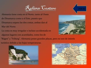 INICIO

Alemania tiene costa en el Norte, tanto al Oeste
de Dinamarca como a el Este, puesto que
Dinamarca separa las dos costas, ambas dan al
Mar del Norte.
La costa es muy irregular e incluso accidentada en
algunos lugares con acantilados, como los de
"Rügen" y "Friburg". Alemania posee grandes playas, pero no son de interés
turístico debido a las bajas temperaturas.
 
