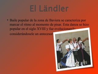 • Baile popular de la zona de Baviera se caracteriza por
  marcar el ritmo al momento de pisar. Esta danza se hizo
  popular en el siglo XVIII y fue evolucionando
  considerándosele un antecesor del vals.
 