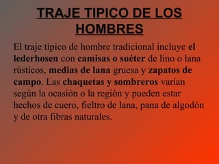 TRAJE TIPICO DE LOS
         HOMBRES
El traje típico de hombre tradicional incluye el
lederhosen con camisas o suéter de lino o lana
rústicos, medias de lana gruesa y zapatos de
campo. Las chaquetas y sombreros varían
según la ocasión o la región y pueden estar
hechos de cuero, fieltro de lana, pana de algodón
y de otra fibras naturales.
 